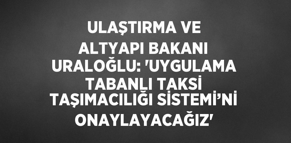 ULAŞTIRMA VE ALTYAPI BAKANI URALOĞLU: 'UYGULAMA TABANLI TAKSİ TAŞIMACILIĞI SİSTEMİ’Nİ ONAYLAYACAĞIZ'