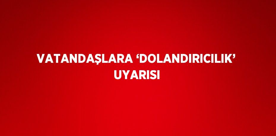 VATANDAŞLARA ‘DOLANDIRICILIK’ UYARISI