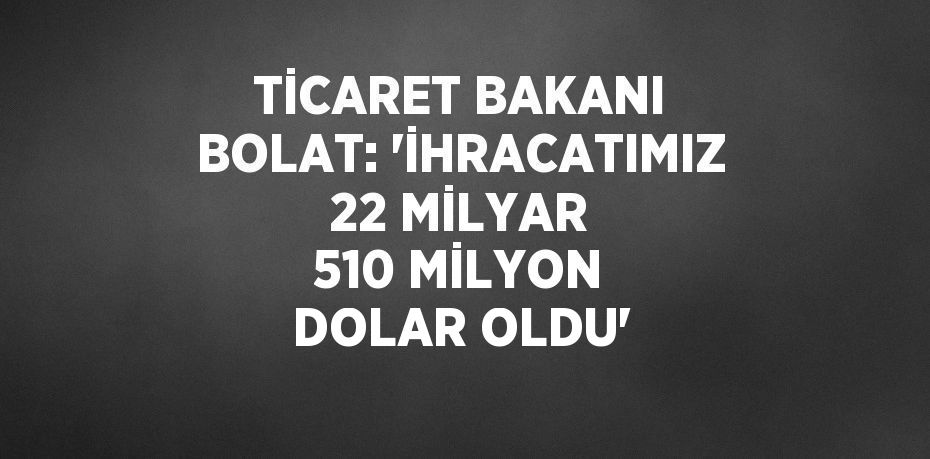 TİCARET BAKANI BOLAT: 'İHRACATIMIZ 22 MİLYAR 510 MİLYON DOLAR OLDU'