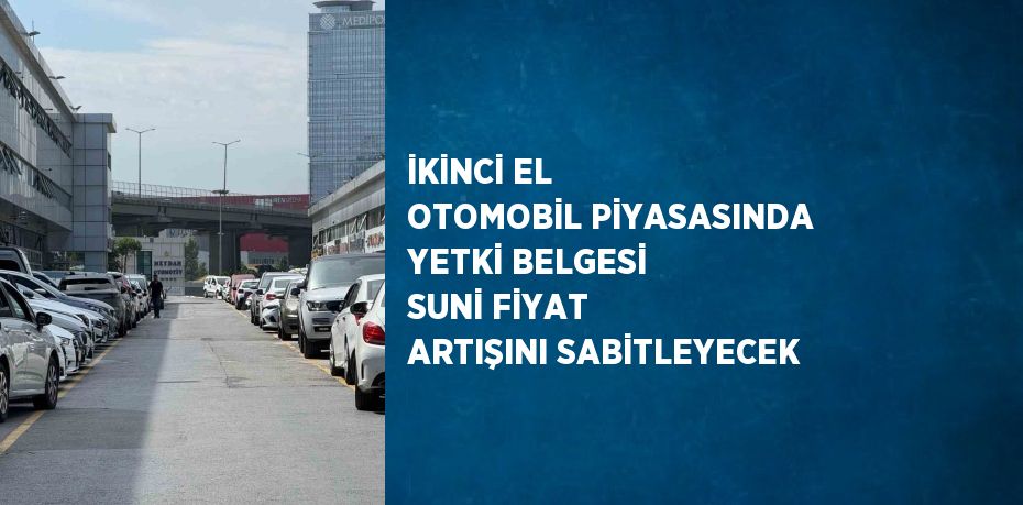 İKİNCİ EL OTOMOBİL PİYASASINDA YETKİ BELGESİ SUNİ FİYAT ARTIŞINI SABİTLEYECEK