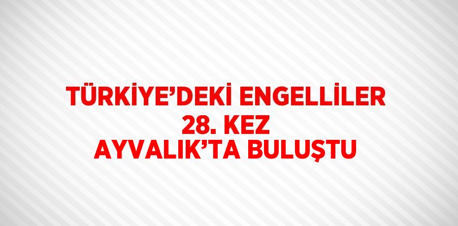 TÜRKİYE’DEKİ ENGELLİLER 28. KEZ AYVALIK’TA BULUŞTU