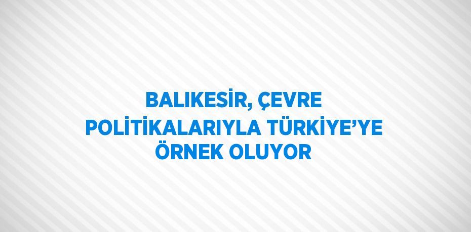 BALIKESİR, ÇEVRE POLİTİKALARIYLA TÜRKİYE’YE ÖRNEK OLUYOR