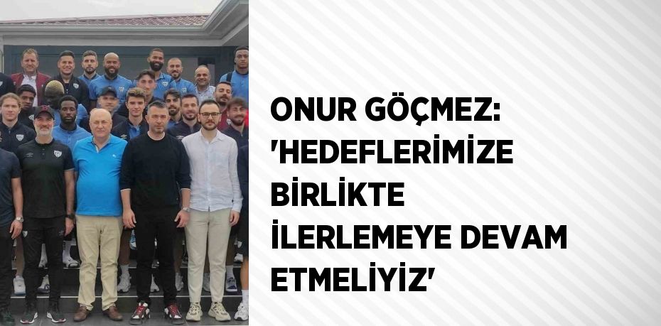 ONUR GÖÇMEZ: 'HEDEFLERİMİZE BİRLİKTE İLERLEMEYE DEVAM ETMELİYİZ'