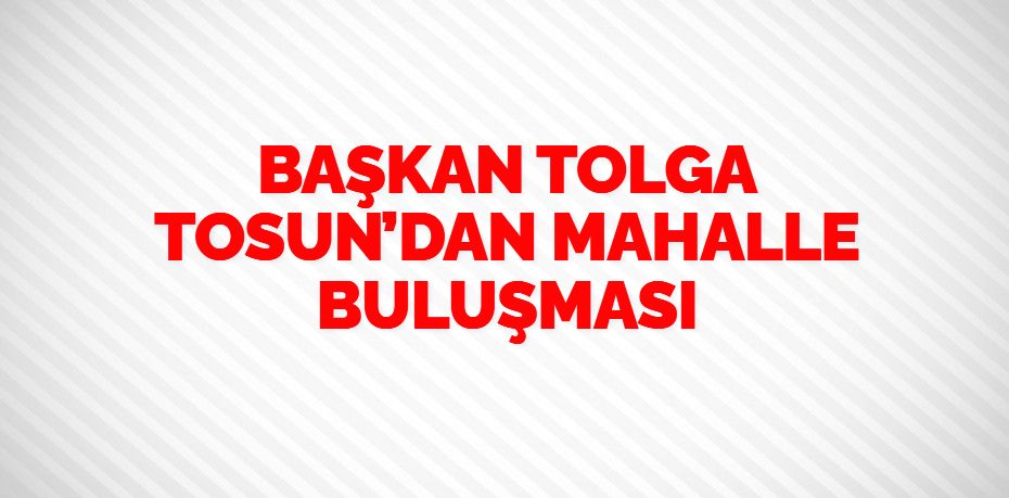 BAŞKAN TOLGA TOSUN’DAN MAHALLE BULUŞMASI