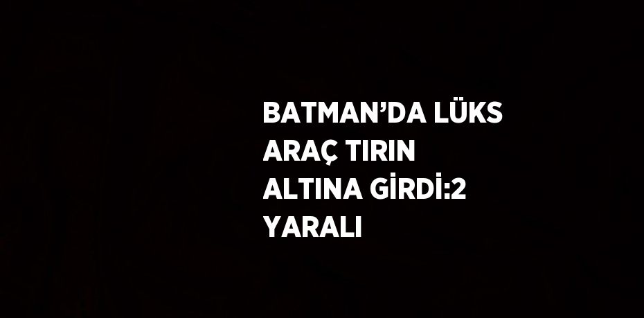 BATMAN’DA LÜKS ARAÇ TIRIN ALTINA GİRDİ:2 YARALI