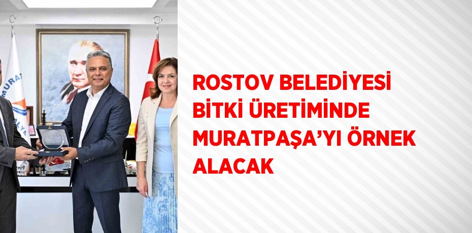 ROSTOV BELEDİYESİ BİTKİ ÜRETİMİNDE MURATPAŞA’YI ÖRNEK ALACAK