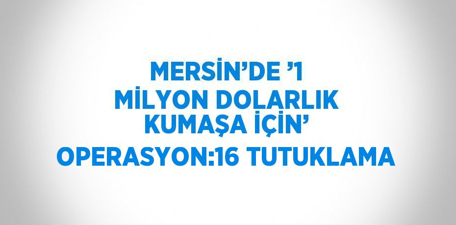 MERSİN’DE ’1 MİLYON DOLARLIK KUMAŞA İÇİN’ OPERASYON:16 TUTUKLAMA