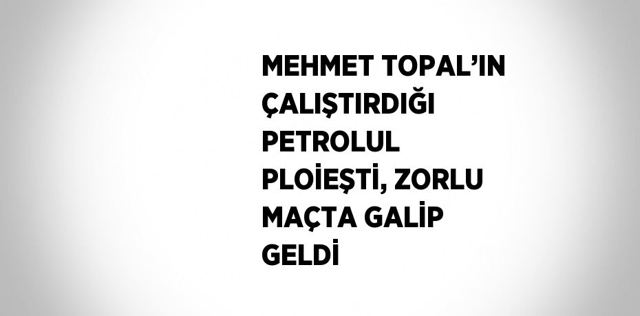 MEHMET TOPAL’IN ÇALIŞTIRDIĞI PETROLUL PLOİEŞTİ, ZORLU MAÇTA GALİP GELDİ