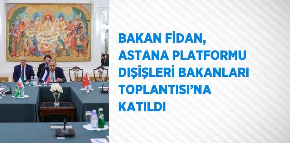 BAKAN FİDAN, ASTANA PLATFORMU DIŞİŞLERİ BAKANLARI TOPLANTISI’NA KATILDI