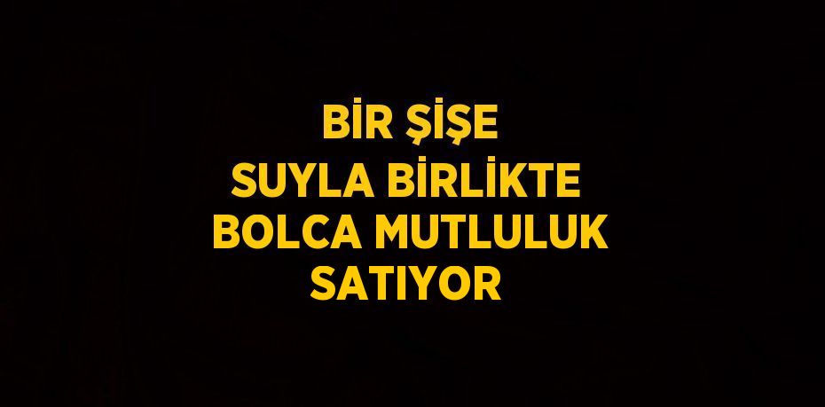 BİR ŞİŞE SUYLA BİRLİKTE BOLCA MUTLULUK SATIYOR