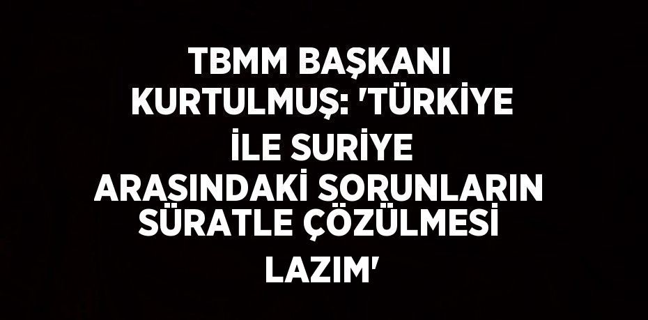 TBMM BAŞKANI KURTULMUŞ: 'TÜRKİYE İLE SURİYE ARASINDAKİ SORUNLARIN SÜRATLE ÇÖZÜLMESİ LAZIM'