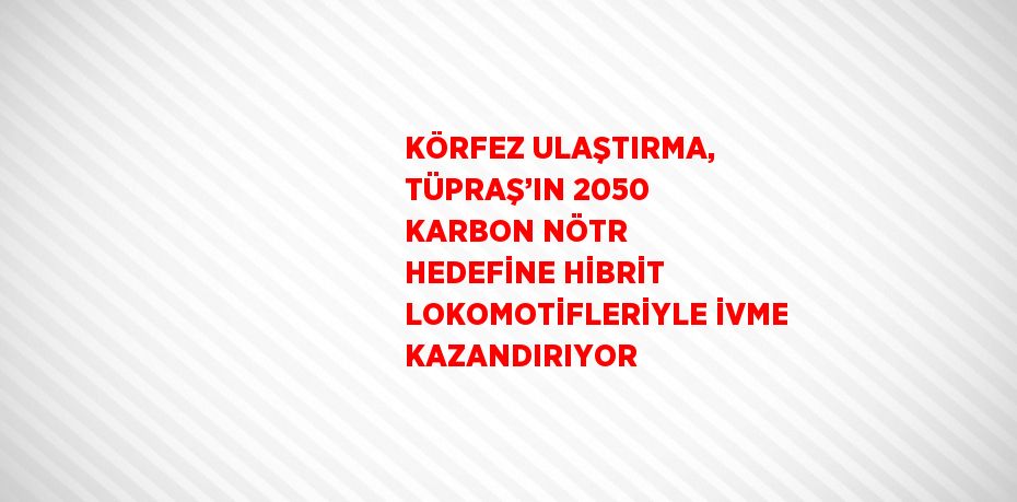 KÖRFEZ ULAŞTIRMA, TÜPRAŞ’IN 2050 KARBON NÖTR HEDEFİNE HİBRİT LOKOMOTİFLERİYLE İVME KAZANDIRIYOR