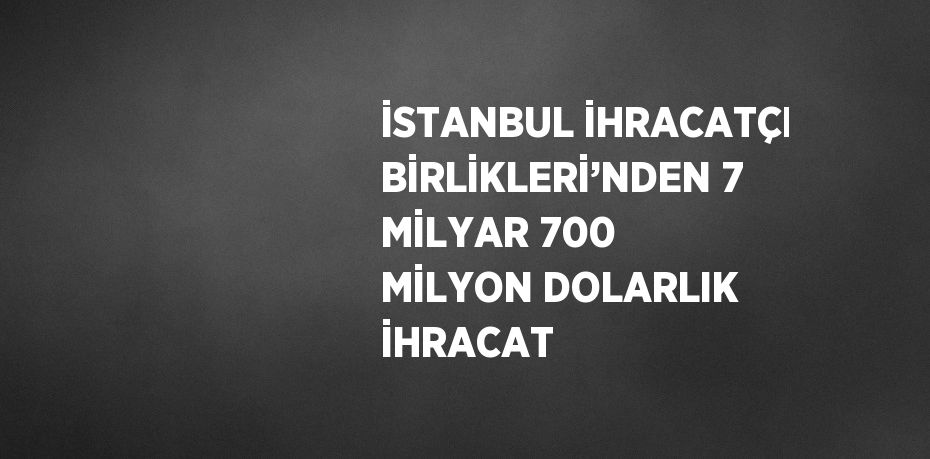 İSTANBUL İHRACATÇI BİRLİKLERİ’NDEN 7 MİLYAR 700 MİLYON DOLARLIK İHRACAT