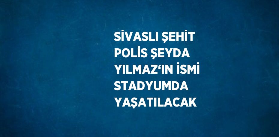 SİVASLI ŞEHİT POLİS ŞEYDA YILMAZ‘IN İSMİ STADYUMDA YAŞATILACAK