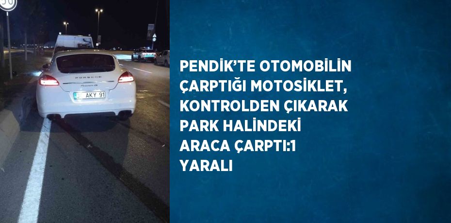 PENDİK’TE OTOMOBİLİN ÇARPTIĞI MOTOSİKLET, KONTROLDEN ÇIKARAK PARK HALİNDEKİ ARACA ÇARPTI:1 YARALI