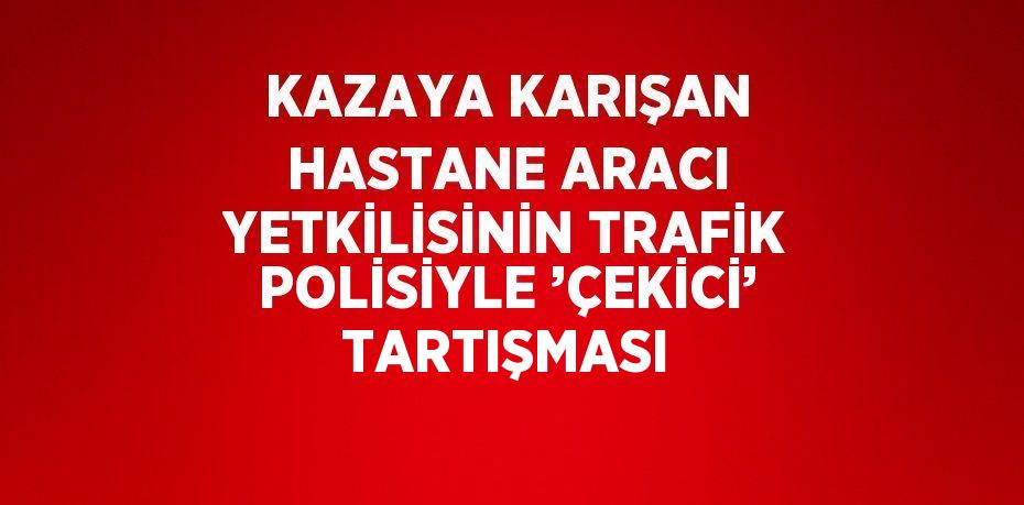 KAZAYA KARIŞAN HASTANE ARACI YETKİLİSİNİN TRAFİK POLİSİYLE ’ÇEKİCİ’ TARTIŞMASI