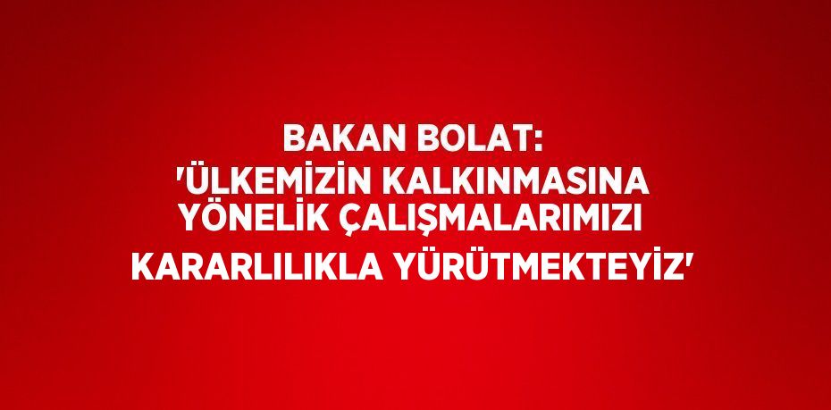 BAKAN BOLAT: 'ÜLKEMİZİN KALKINMASINA YÖNELİK ÇALIŞMALARIMIZI KARARLILIKLA YÜRÜTMEKTEYİZ'