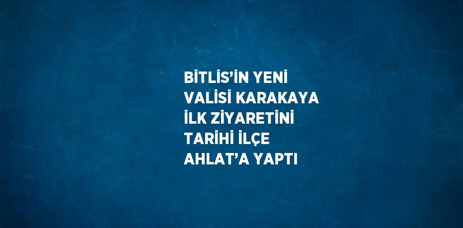 BİTLİS’İN YENİ VALİSİ KARAKAYA İLK ZİYARETİNİ TARİHİ İLÇE AHLAT’A YAPTI