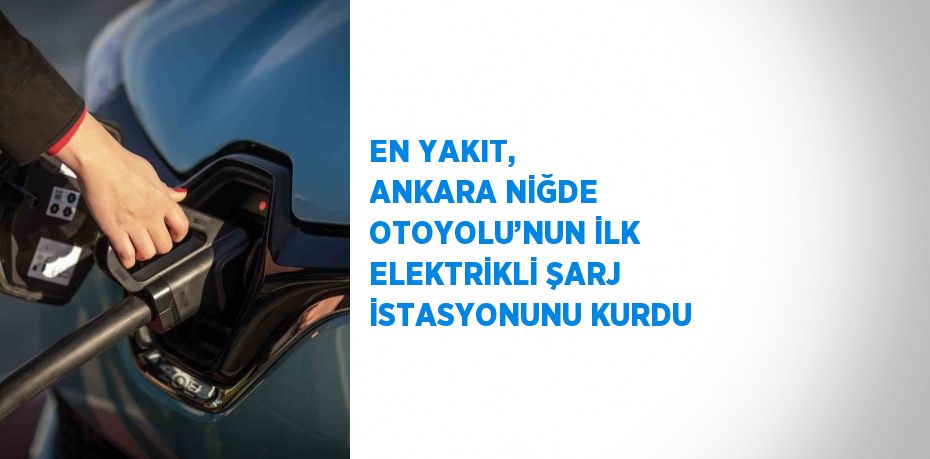 EN YAKIT, ANKARA NİĞDE OTOYOLU’NUN İLK ELEKTRİKLİ ŞARJ İSTASYONUNU KURDU