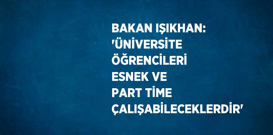 BAKAN IŞIKHAN: 'ÜNİVERSİTE ÖĞRENCİLERİ ESNEK VE PART TİME ÇALIŞABİLECEKLERDİR'