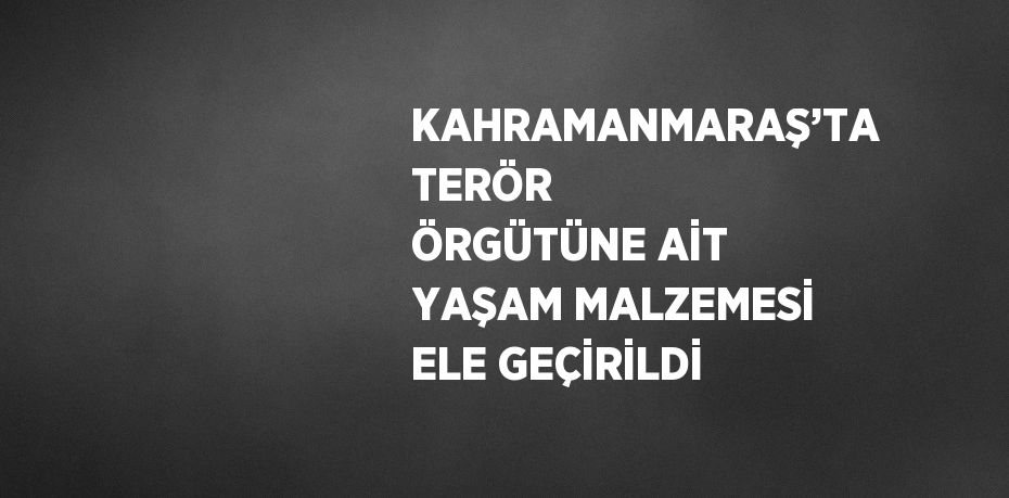 KAHRAMANMARAŞ’TA TERÖR ÖRGÜTÜNE AİT YAŞAM MALZEMESİ ELE GEÇİRİLDİ