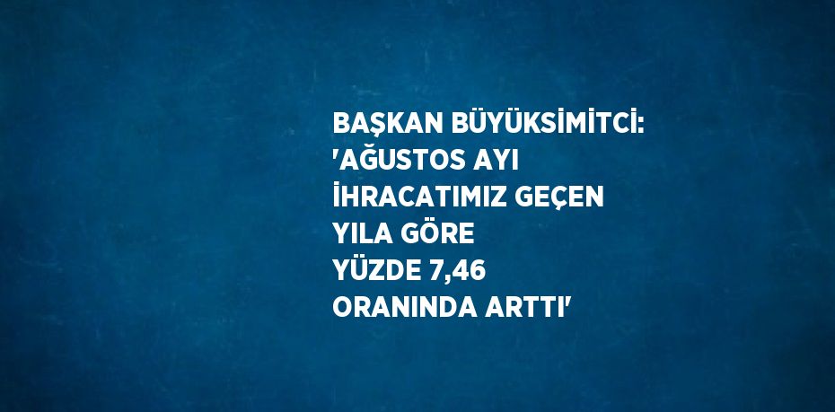 BAŞKAN BÜYÜKSİMİTCİ: 'AĞUSTOS AYI İHRACATIMIZ GEÇEN YILA GÖRE YÜZDE 7,46 ORANINDA ARTTI'