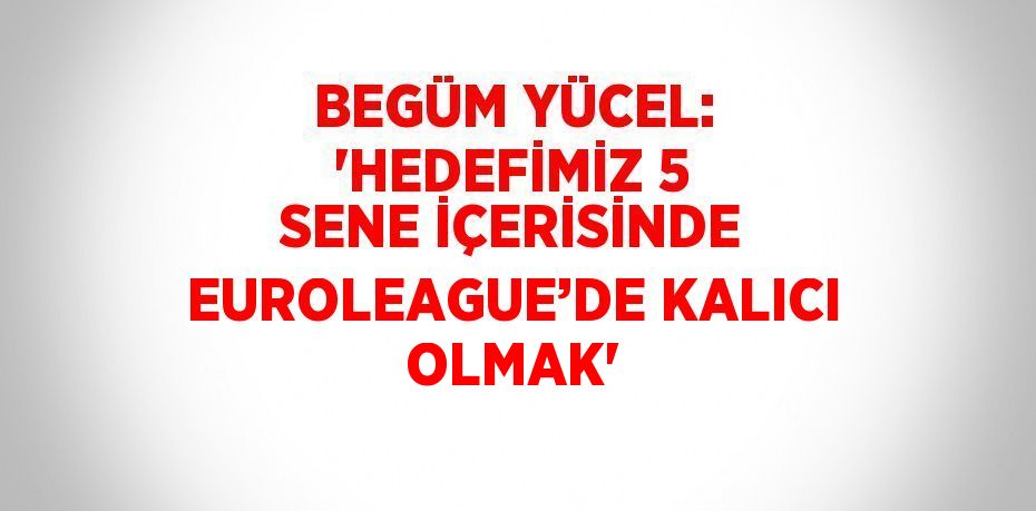 BEGÜM YÜCEL: 'HEDEFİMİZ 5 SENE İÇERİSİNDE EUROLEAGUE’DE KALICI OLMAK'