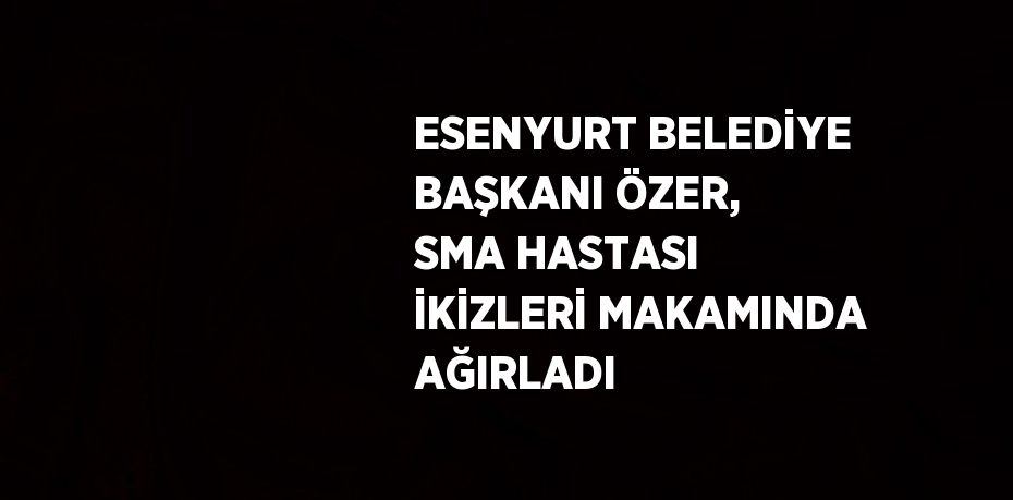 ESENYURT BELEDİYE BAŞKANI ÖZER, SMA HASTASI İKİZLERİ MAKAMINDA AĞIRLADI