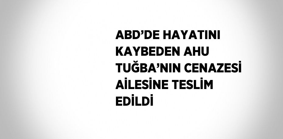 ABD’DE HAYATINI KAYBEDEN AHU TUĞBA’NIN CENAZESİ AİLESİNE TESLİM EDİLDİ