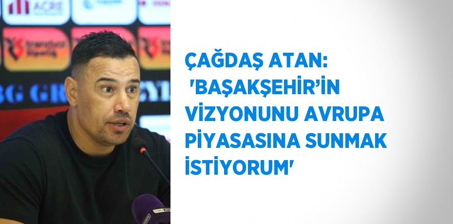 ÇAĞDAŞ ATAN:  'BAŞAKŞEHİR’İN VİZYONUNU AVRUPA PİYASASINA SUNMAK İSTİYORUM'