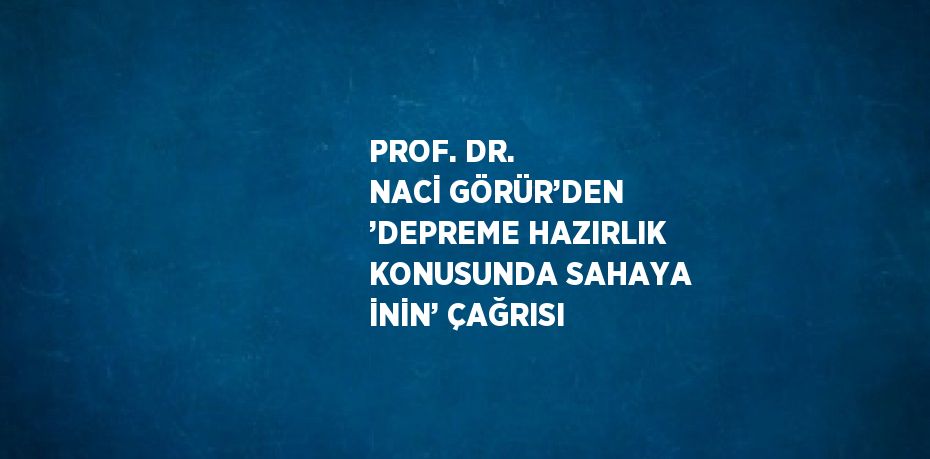 PROF. DR. NACİ GÖRÜR’DEN ’DEPREME HAZIRLIK KONUSUNDA SAHAYA İNİN’ ÇAĞRISI