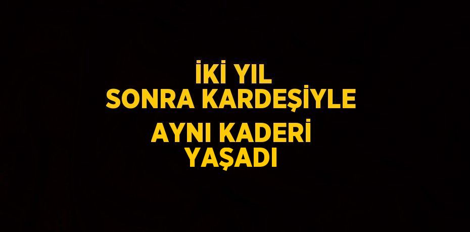 İKİ YIL SONRA KARDEŞİYLE AYNI KADERİ YAŞADI