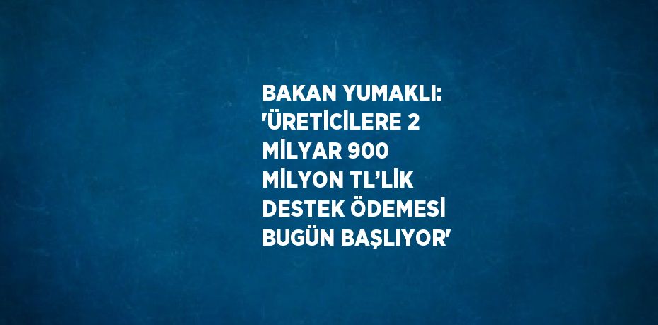 BAKAN YUMAKLI: 'ÜRETİCİLERE 2 MİLYAR 900 MİLYON TL’LİK DESTEK ÖDEMESİ BUGÜN BAŞLIYOR'