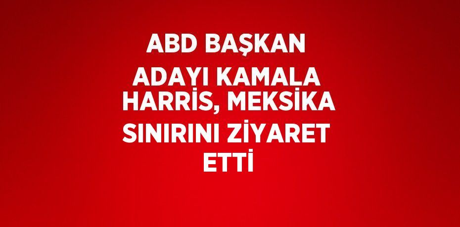 ABD BAŞKAN ADAYI KAMALA HARRİS, MEKSİKA SINIRINI ZİYARET ETTİ