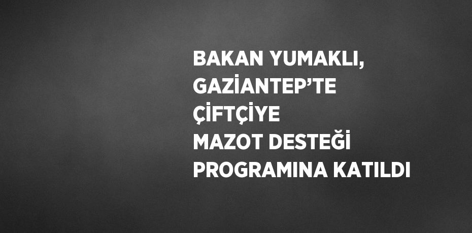 BAKAN YUMAKLI, GAZİANTEP’TE ÇİFTÇİYE MAZOT DESTEĞİ PROGRAMINA KATILDI