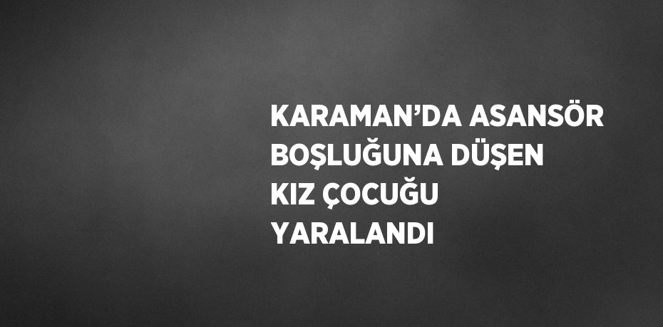 KARAMAN’DA ASANSÖR BOŞLUĞUNA DÜŞEN KIZ ÇOCUĞU YARALANDI