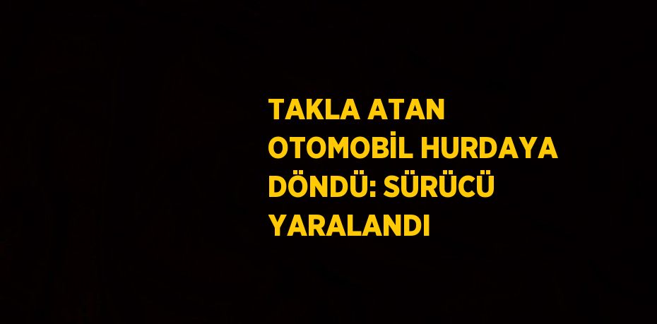 TAKLA ATAN OTOMOBİL HURDAYA DÖNDÜ: SÜRÜCÜ YARALANDI