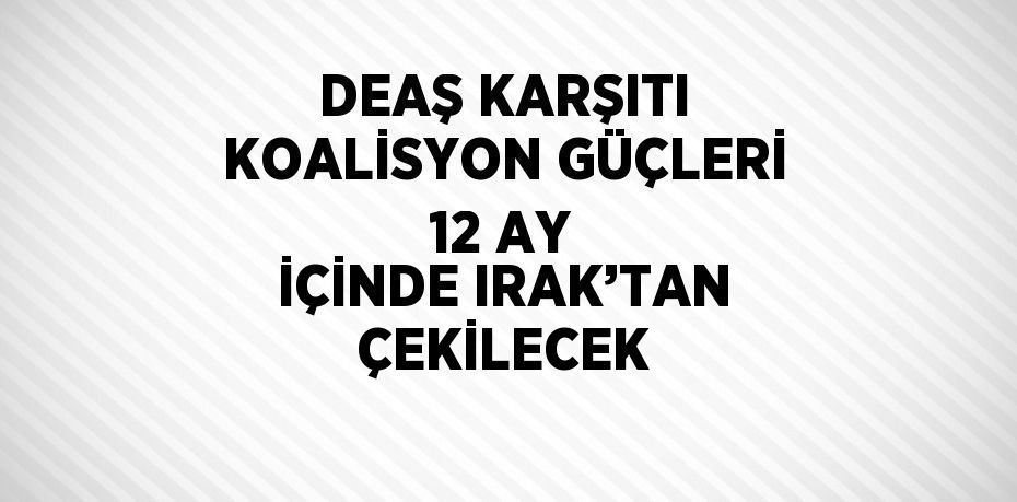 DEAŞ KARŞITI KOALİSYON GÜÇLERİ 12 AY İÇİNDE IRAK’TAN ÇEKİLECEK