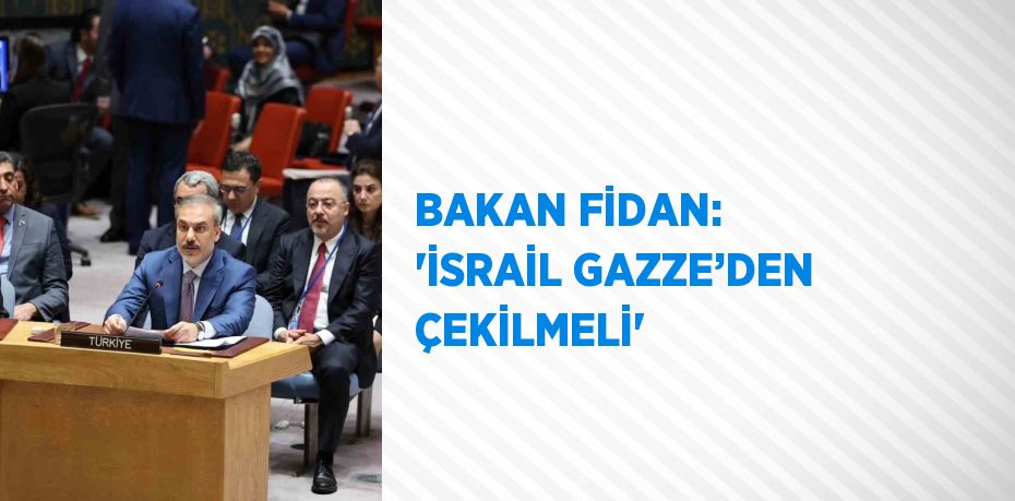 BAKAN FİDAN: 'İSRAİL GAZZE’DEN ÇEKİLMELİ'