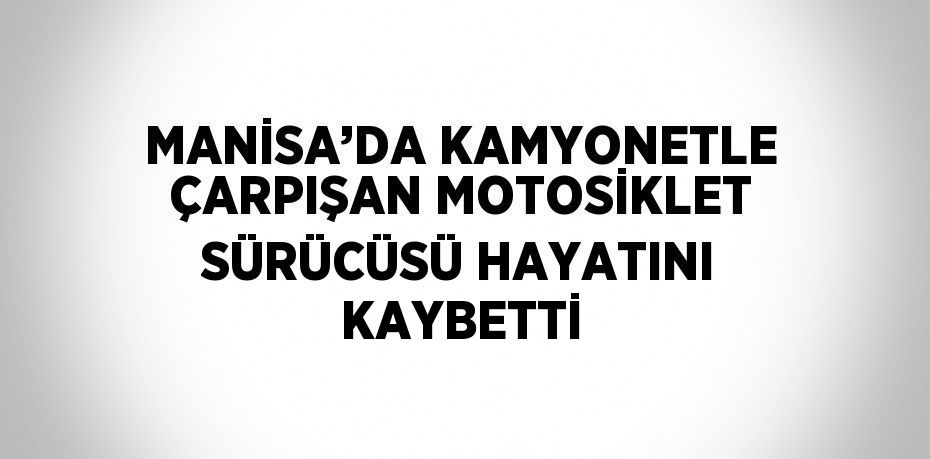 MANİSA’DA KAMYONETLE ÇARPIŞAN MOTOSİKLET SÜRÜCÜSÜ HAYATINI KAYBETTİ