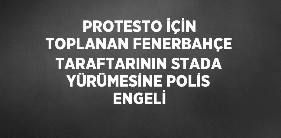 PROTESTO İÇİN TOPLANAN FENERBAHÇE TARAFTARININ STADA YÜRÜMESİNE POLİS ENGELİ