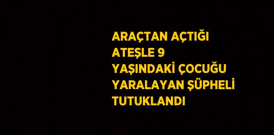 ARAÇTAN AÇTIĞI ATEŞLE 9 YAŞINDAKİ ÇOCUĞU YARALAYAN ŞÜPHELİ TUTUKLANDI