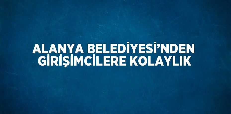 ALANYA BELEDİYESİ’NDEN GİRİŞİMCİLERE KOLAYLIK