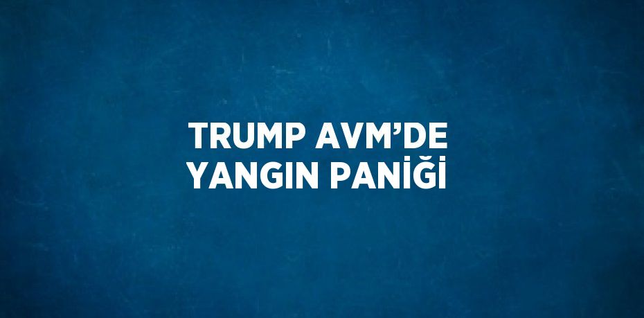 TRUMP AVM’DE YANGIN PANİĞİ