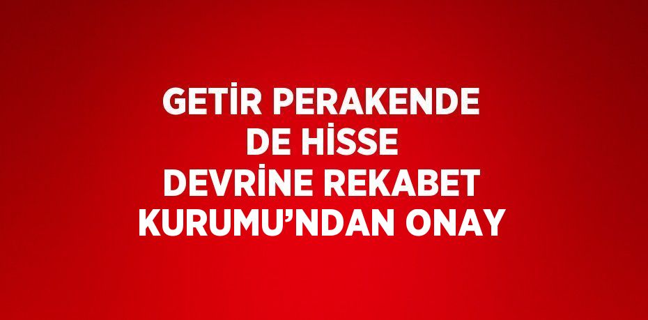 GETİR PERAKENDE DE HİSSE DEVRİNE REKABET KURUMU’NDAN ONAY