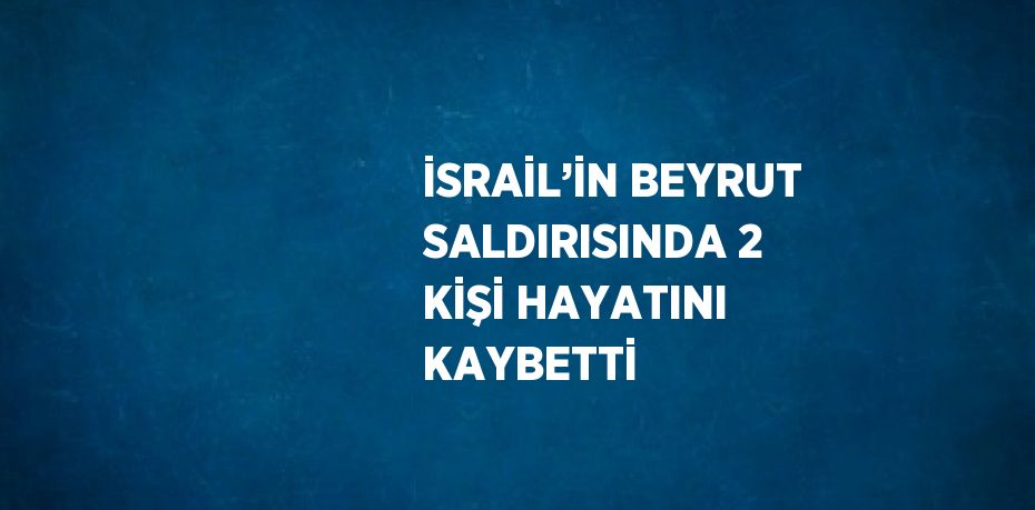 İSRAİL’İN BEYRUT SALDIRISINDA 2 KİŞİ HAYATINI KAYBETTİ