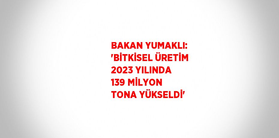 BAKAN YUMAKLI: 'BİTKİSEL ÜRETİM 2023 YILINDA 139 MİLYON TONA YÜKSELDİ'