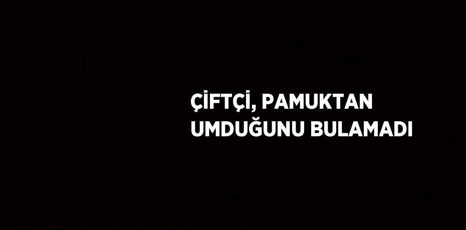 ÇİFTÇİ, PAMUKTAN UMDUĞUNU BULAMADI