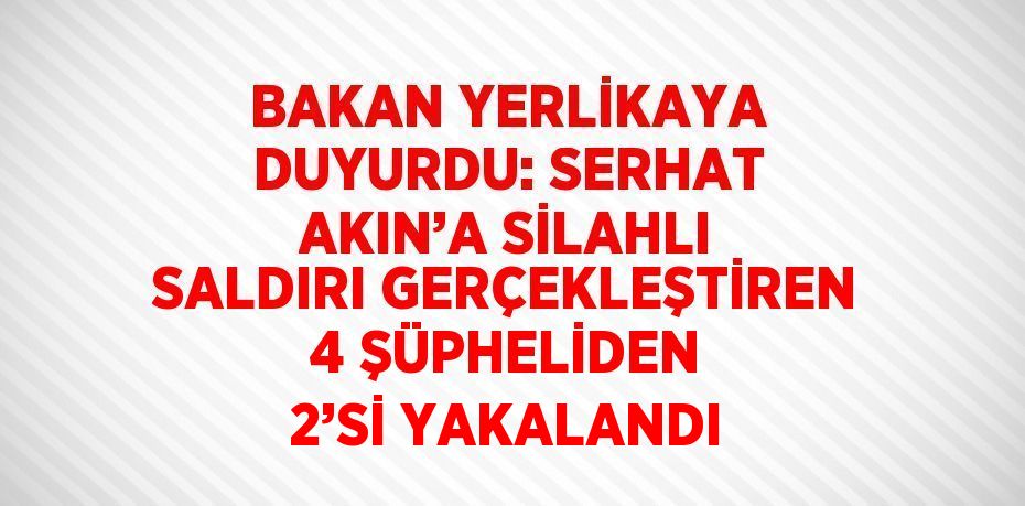 BAKAN YERLİKAYA DUYURDU: SERHAT AKIN’A SİLAHLI SALDIRI GERÇEKLEŞTİREN 4 ŞÜPHELİDEN 2’Sİ YAKALANDI