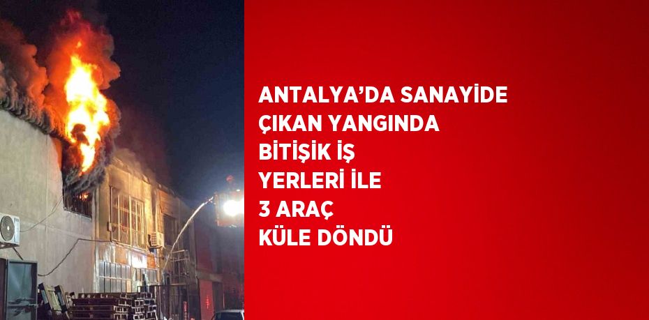 ANTALYA’DA SANAYİDE ÇIKAN YANGINDA BİTİŞİK İŞ YERLERİ İLE 3 ARAÇ KÜLE DÖNDÜ